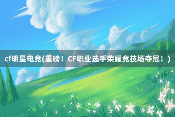 cf明星电竞(重磅！CF职业选手荣耀竞技场夺冠！)