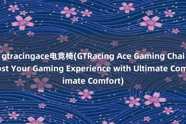 gtracingace电竞椅(GTRacing Ace Gaming Chair Boost Your Gaming Experience with Ultimate Comfort)