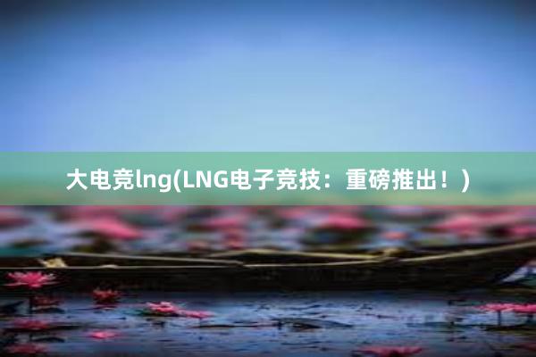 大电竞lng(LNG电子竞技：重磅推出！)