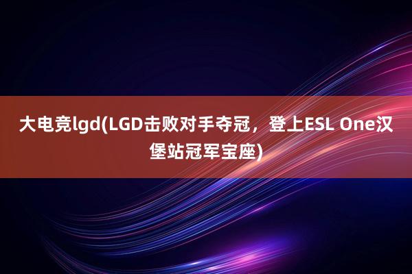大电竞lgd(LGD击败对手夺冠，登上ESL One汉堡站冠军宝座)