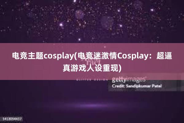 电竞主题cosplay(电竞迷激情Cosplay：超逼真游戏人设重现)
