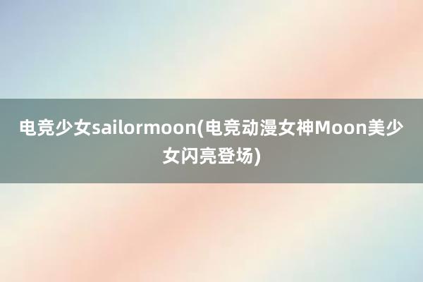 电竞少女sailormoon(电竞动漫女神Moon美少女闪亮登场)