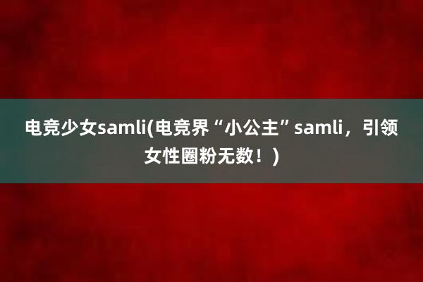电竞少女samli(电竞界“小公主”samli，引领女性圈粉无数！)