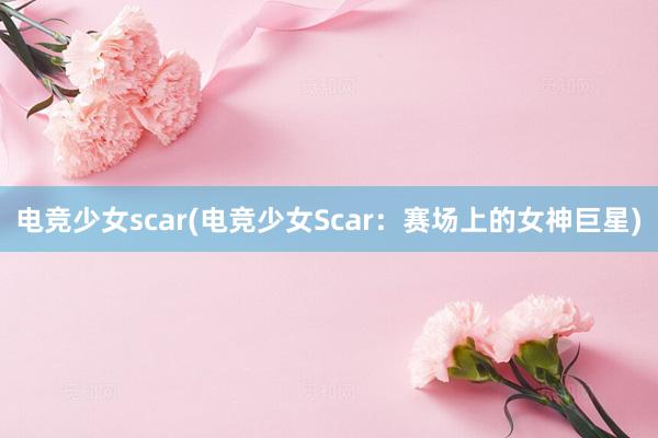 电竞少女scar(电竞少女Scar：赛场上的女神巨星)