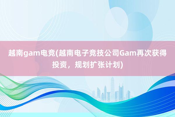 越南gam电竞(越南电子竞技公司Gam再次获得投资，规划扩张计划)