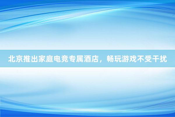北京推出家庭电竞专属酒店，畅玩游戏不受干扰