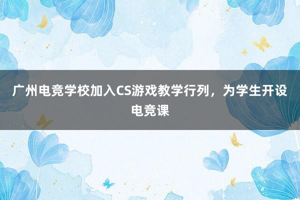 广州电竞学校加入CS游戏教学行列，为学生开设电竞课