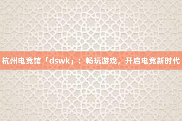杭州电竞馆「dswk」：畅玩游戏，开启电竞新时代